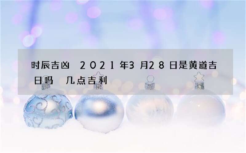 时辰吉凶 2021年3月28日是黄道吉日吗 几点吉利